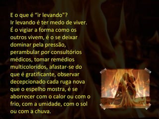 E o que é “ir levando"? Ir levando é ter medo de viver. É o vigiar a forma como os outros vivem, é o se deixar dominar pela pressão, perambular por consultórios médicos, tomar remédios multicoloridos, afastar-se do que é gratificante, observar decepcionado cada ruga nova que o espelho mostra, é se aborrecer com o calor ou com o frio, com a umidade, com o sol ou com a chuva.   