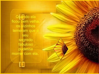 Quando ela ficou bem velha, os vizinhos temeram que o seu  segredo fabuloso pudesse morrer com ela.  