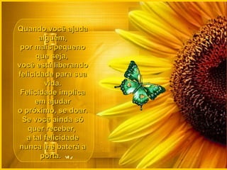 Quando você ajudaQuando você ajuda
alguém,alguém,
por mais pequenopor mais pequeno
que seja,que seja,
você está liberandovocê está liberando
felicidade para suafelicidade para sua
vida.vida.
Felicidade implicaFelicidade implica
em ajudarem ajudar
o próximo, se doar.o próximo, se doar.
Se você ainda sóSe você ainda só
quer receber,quer receber,
a tal felicidadea tal felicidade
nunca lhe baterá anunca lhe baterá a
porta.porta.
 