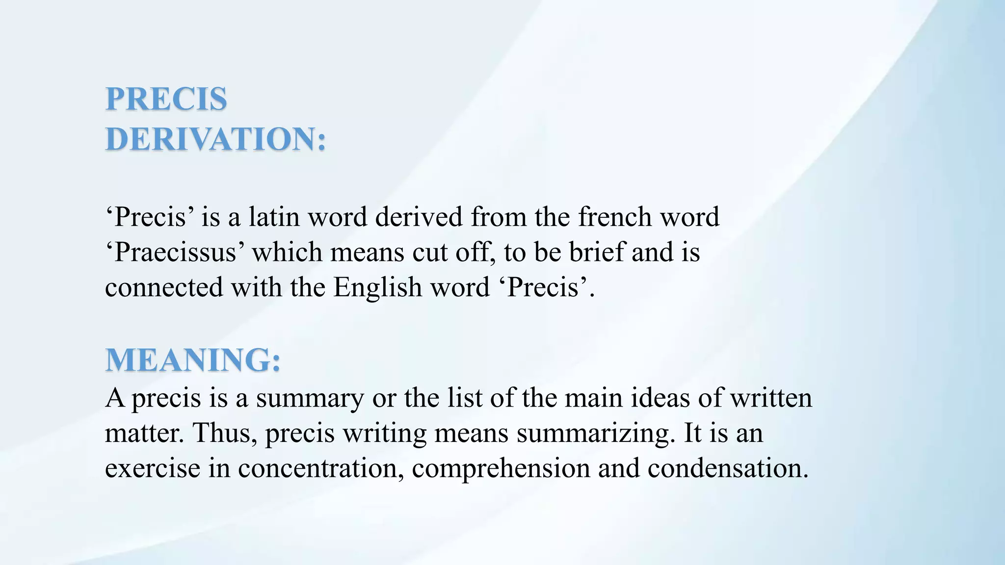 PRECIS
DERIVATION:
‘Precis’ is a latin word derived from the french word
‘Praecissus’ which means cut off, to be brief and is
connected with the English word ‘Precis’.
MEANING:
A precis is a summary or the list of the main ideas of written
matter. Thus, precis writing means summarizing. It is an
exercise in concentration, comprehension and condensation.
 