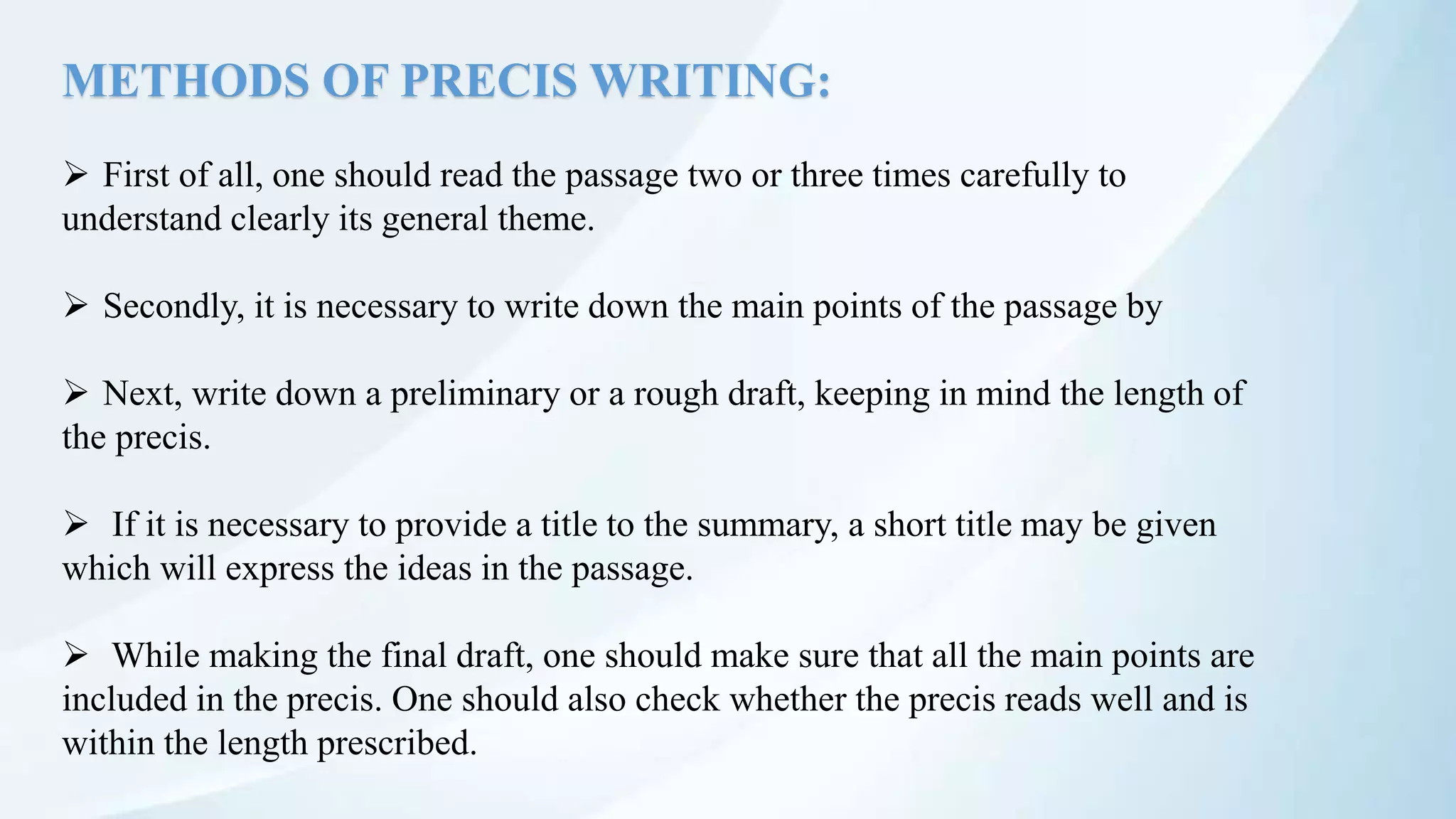 METHODS OF PRECIS WRITING:
 First of all, one should read the passage two or three times carefully to
understand clearly its general theme.
 Secondly, it is necessary to write down the main points of the passage by
 Next, write down a preliminary or a rough draft, keeping in mind the length of
the precis.
 If it is necessary to provide a title to the summary, a short title may be given
which will express the ideas in the passage.
 While making the final draft, one should make sure that all the main points are
included in the precis. One should also check whether the precis reads well and is
within the length prescribed.
 