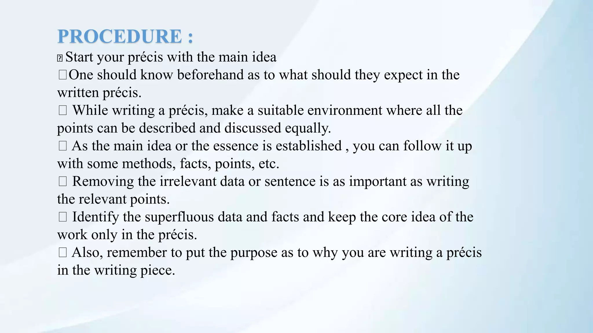 PROCEDURE :
Start your précis with the main idea
One should know beforehand as to what should they expect in the
written précis.
While writing a précis, make a suitable environment where all the
points can be described and discussed equally.
As the main idea or the essence is established , you can follow it up
with some methods, facts, points, etc.
Removing the irrelevant data or sentence is as important as writing
the relevant points.
Identify the superfluous data and facts and keep the core idea of the
work only in the précis.
Also, remember to put the purpose as to why you are writing a précis
in the writing piece.
 