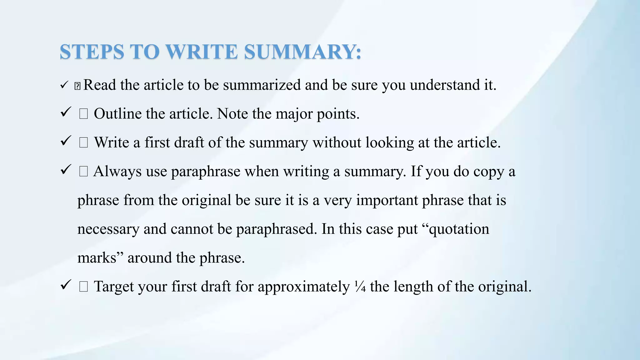 STEPS TO WRITE SUMMARY:
 Read the article to be summarized and be sure you understand it.
 Outline the article. Note the major points.
 Write a first draft of the summary without looking at the article.
 Always use paraphrase when writing a summary. If you do copy a
phrase from the original be sure it is a very important phrase that is
necessary and cannot be paraphrased. In this case put “quotation
marks” around the phrase.
 Target your first draft for approximately ¼ the length of the original.
 