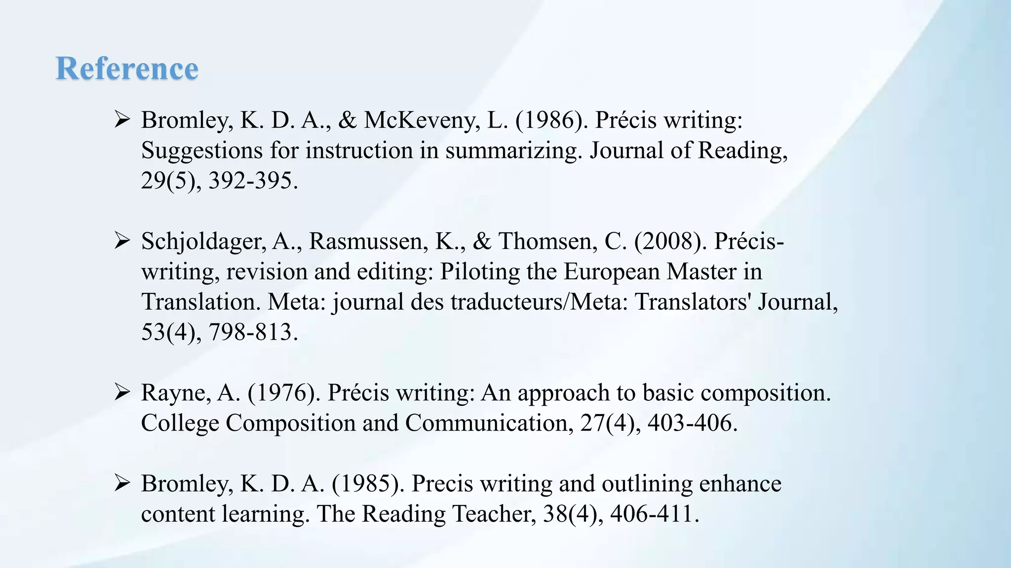 Reference
 Bromley, K. D. A., & McKeveny, L. (1986). Précis writing:
Suggestions for instruction in summarizing. Journal of Reading,
29(5), 392-395.
 Schjoldager, A., Rasmussen, K., & Thomsen, C. (2008). Précis-
writing, revision and editing: Piloting the European Master in
Translation. Meta: journal des traducteurs/Meta: Translators' Journal,
53(4), 798-813.
 Rayne, A. (1976). Précis writing: An approach to basic composition.
College Composition and Communication, 27(4), 403-406.
 Bromley, K. D. A. (1985). Precis writing and outlining enhance
content learning. The Reading Teacher, 38(4), 406-411.
 