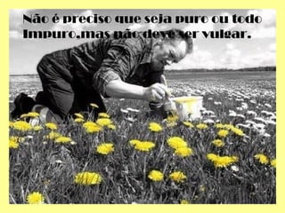 Não é preciso que seja puro ou todo
Impuro,mas não deve ser vulgar.
 
