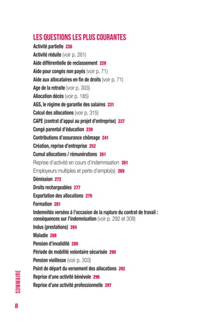 8
LES QUESTIONS LES PLUS COURANTES
Activité partielle 226
Activité réduite (voir p. 261)
Aide différentielle de reclassement 229
Aide pour congés non payés (voir p. 71)
Aide aux allocataires en fin de droits (voir p. 71)
Age de la retraite (voir p. 301)
Allocation décès (voir p. 185)
AGS, le régime de garantie des salaires 231
Calcul des allocations (voir p. 313)
CAPE (contrat d’appui au projet d’entreprise) 237
Congé parental d’éducation 239
Contributions d’assurance chômage 241
Création, reprise d’entreprise 252
Cumul allocations / rémunérations 261
Reprise d’activité en cours d’indemnisation 261
Employeurs multiples et perte d’emploi(s) 269
Démission 272
Droits rechargeables 277
Exportation des allocations 279
Formation 281
Indemnités versées à l’occasion de la rupture du contrat de travail :
conséquences sur l’indemnisation (voir p. 292 et 307)
Indus (prestations) 284
Maladie 286
Pension d’invalidité 287
Période de mobilité volontaire sécurisée 288
Pension vieillesse (voir p. 301)
Point de départ du versement des allocations 290
Reprise d’une activité bénévole 294
Reprise d’une activité professionnelle 295
SOMMAIRE
 