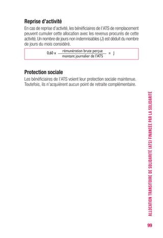 99
Reprise d’activité
En cas de reprise d’activité, les bénéficiaires de l’ATS de remplacement
peuvent cumuler cette allocation avec les revenus procurés de cette
activité.Un nombre de jours non indemnisables (J) est déduit du nombre
de jours du mois considéré.
0,60 x
rémunération brute perçue
= J
montant journalier de l’ATS
Protection sociale
Les bénéficiaires de l’ATS voient leur protection sociale maintenue.
Toutefois, ils n’acquièrent aucun point de retraite complémentaire.
ALLOCATIONTRANSITOIREDESOLIDARITÉ(ATS)FINANCÉEPARLASOLIDARITÉ
 