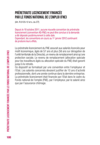100
Préretraite licenciement financée
par le Fonds national de l’emploi (FNE)
(Art. R.5123-12 et s. du CT)
Depuis le 10 octobre 2011, aucune nouvelle convention de préretraite
licenciement (convention AS-FNE) ne peut être conclue si la demande
a été déposée postérieurement à cette date.
Cependant, les conventions en cours au 1er janvier 2012 continuent
de produire leurs effets.
La préretraite licenciement du FNE assurait aux salariés licenciés pour
motif économique, âgés de 57 ans et plus (56 ans sur dérogation de
l’unité territoriale de la Direccte),un revenu de remplacement ainsi qu’une
protection sociale. Le revenu de remplacement (allocation spéciale
pour les travailleurs âgés ou allocation spéciale du FNE) était garanti
jusqu’à la retraite.
Ce dispositif se formalisait par une convention entre l’employeur et
l’Etat. Les salariés concernés devaient justifier de 10 ans d’activité
professionnelle, dont une année continue dans la dernière entreprise.
La préretraite licenciement était financée par l’Etat dans le cadre du
Fonds national de l’emploi (FNE), par l’employeur, par le salarié ainsi
que par l’assurance chômage.
PRÉRETRAITELICENCIEMENTFINANCÉEPARLEFONDSNATIONALDEL’EMPLOI(FNE)
 