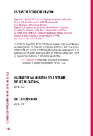 102
Dispense de recherche d’emploi
Depuis le 1er janvier 2012, aucune dispense de recherche d’emploi
ne peut être accordée. (Loi du 01.08.08 sur les droits
et les devoirs des demandeurs d’emploi)
Cependant, les personnes qui étaient dispensées de l’obligation
de recherche d’emploi à cette date continuent d’en bénéficier.
De ce fait, elles n’ont plus l’obligation d’actualiser chaque mois leur
situation et elles ne sont pas concernées par le PPAE.
(Art. L.5421-3 ; art. L.5411-8 du CT)
La personne dispensée demeure tenue de signaler,dans les 72 heures,
tout changement de situation susceptible d’affecter les versements,
notamment une reprise d’activité professionnelle, la liquidation d’un
avantage de vieillesse. Chaque année, la personne dispensée reçoit
un questionnaire destiné à actualiser sa situation.
PRÉCISION le fait d’être dispensé n’autorise pas
l’allocataire à exporter les allocations hors de l’EEE.
Incidence de la liquidation de la retraite
sur les allocations
Voir p. 301
Protection sociale
Voir p. 178
LESMESURESPARTICULIÈRESPOURLES50ANSOUPLUS
 