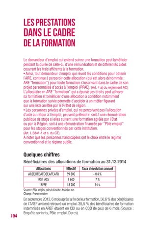 104
Le demandeur d’emploi qui entend suivre une formation peut bénéficier
pendant la durée de celle-ci, d’une rémunération et de différentes aides
couvrant les frais afférents à la formation.
• Ainsi, tout demandeur d’emploi qui réunit les conditions pour obtenir
l’ARE, continue à percevoir cette allocation (qui est alors dénommée :
ARE “formation”) pour toute formation s’inscrivant dans le cadre de son
projet personnalisé d’accès à l’emploi (PPAE). (Art. 4 a) du règlement AC)
L’allocataire en ARE “formation” qui a épuisé ses droits peut achever
sa formation et bénéficier d’une allocation à condition notamment
que la formation suivie permette d’accéder à un métier figurant
sur une liste arrêtée par le Préfet de région.
• Les personnes privées d’emploi, qui ne perçoivent pas l’allocation
d’aide au retour à l’emploi, peuvent prétendre, soit à une rémunération
publique de stage si elles suivent une formation agréée par l’Etat
ou par la Région, soit à une rémunération financée par “Pôle emploi”
pour les stages conventionnés par cette institution.
(Art. L.6341-1 et s. du CT)
A noter que les personnes handicapées ont le choix entre le régime
conventionnel et le régime public.
Quelques chiffres
Bénéficiaires des allocations de formation au 31.12.2014
Allocations Effectif Taux d’évolution annuel
AREF,RFF,AFDEF,AFF,AFR 99 800 - 0,4 %
RSP, ASS 1 600 7 %
RFPE 18 200 34 %
Source : Pôle emploi,calculs Unédic,données cvs
Champ :France entière
Enseptembre2013,6moisaprèslafindeleurformation,50,6%desbénéficiaires
de l’AREF avaient retrouvé un emploi. 35,5 % des bénéficiaires de formation
indemnisés en AREF étaient en CDI ou en CDD de plus de 6 mois (Source :
Enquête sortants, Pôle emploi, Dares).
LESPRESTATIONS
DANSLECADRE
DELAFORMATION
 