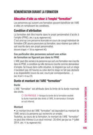 105
Rémunération durant la formation
Allocation d’aide au retour à l’emploi “formation”
Les personnes qui suivent une formation peuvent bénéficier de l’ARE
si elles en remplissent les conditions.
Condition d’attribution
La formation doit être inscrite dans le projet personnalisé d’accès à
l’emploi (PPAE). (Art. 4 a) du règlement AC)
C’est ainsi qu’une personne licenciée en cours de congé individuel de
formation (CIF) pourra poursuivre sa formation, sous réserve que celle-ci
soit inscrite dans son projet personnalisé.
(Accord d’appli. n° 20 du règlement AC)
Cas particulier des personnes suivant une action
de formation ne figurant pas dans le PPAE
L’ARE peut être versée à la personne qui suit une formation non inscrite
dans le PPAE, à condition qu’elle demeure inscrite comme demandeur
d’emploi. Se trouve dans cette situation, le stagiaire qui suit un stage
n’excédant pas 40 heures ou celui dont le stage ne fait pas obstacle
à sa disponibilité (cours du soir, cours par correspondance…).
(Art. R.5411-10 du CT)
Durée et montant de l’ARE “formation”
Durée
L’ARE “formation” est attribuée dans la limite de la durée maximale
des droits.
EN PRATIQUE lorsque la durée de la formation excède
la durée maximale des droits à l’ARE, le demandeur d’emploi
en est informé.
Montant
• Le montant brut de l’ARE “formation” est équivalent au montant de
l’ARE versé à la personne qui recherche un emploi.
Toutefois, au cours de la formation, le montant de l’ARE “formation”
ne peut être inférieur à un seuil minimal : 20,48 € par jour au 1erjuillet
2014. (Art. 17 du règlement AC)
RÉMUNÉRATIONDURANTLAFORMATION
 