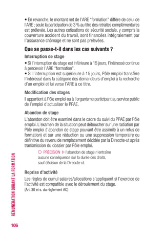 106
• En revanche, le montant net de l’ARE “formation” diffère de celui de
l’ARE ; seule la participation de 3 % au titre des retraites complémentaires
est prélevée. Les autres cotisations de sécurité sociale, y compris la
couverture accident du travail, sont financées intégralement par
l’assurance chômage et ne sont pas prélevées.
Que se passe-t-il dans les cas suivants ?
Interruption de stage
• Si l’interruption du stage est inférieure à 15 jours,l’intéressé continue
à percevoir l’ARE “formation”.
• Si l’interruption est supérieure à 15 jours, Pôle emploi transfère
l’intéressé dans la catégorie des demandeurs d’emploi à la recherche
d’un emploi et lui verse l’ARE à ce titre.
Modification des stages
Il appartient à Pôle emploi ou à l’organisme participant au service public
de l’emploi d’actualiser le PPAE.
Abandon de stage
L’abandon doit être examiné dans le cadre du suivi du PPAE par Pôle
emploi. L’examen de la situation peut déboucher sur une radiation par
Pôle emploi (l’abandon de stage pouvant être assimilé à un refus de
formation) et sur une réduction ou une suppression temporaire ou
définitive du revenu de remplacement décidée par la Direccte-ut après
transmission du dossier par Pôle emploi.
PRÉCISION l’abandon de stage n’entraîne
aucune conséquence sur la durée des droits,
sauf décision de la Direccte-ut.
Reprise d’activité
Les règles de cumul salaires/allocations s’appliquent si l’exercice de
l’activité est compatible avec le déroulement du stage.
(Art. 30 et s. du règlement AC)
RÉMUNÉRATIONDURANTLAFORMATION
 