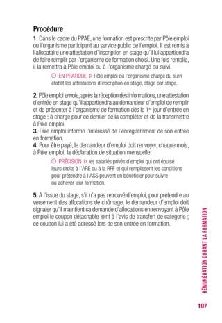 107
Procédure
1. Dans le cadre du PPAE, une formation est prescrite par Pôle emploi
ou l’organisme participant au service public de l’emploi. Il est remis à
l’allocataire une attestation d’inscription en stage qu’il lui appartiendra
de faire remplir par l’organisme de formation choisi. Une fois remplie,
il la remettra à Pôle emploi ou à l’organisme chargé du suivi.
EN PRATIQUE Pôle emploi ou l’organisme chargé du suivi
établit les attestations d’inscription en stage, stage par stage.
2. Pôle emploi envoie,après la réception des informations,une attestation
d’entrée en stage qu’il appartiendra au demandeur d’emploi de remplir
et de présenter à l’organisme de formation dès le 1er jour d’entrée en
stage ; à charge pour ce dernier de la compléter et de la transmettre
à Pôle emploi.
3. Pôle emploi informe l’intéressé de l’enregistrement de son entrée
en formation.
4. Pour être payé, le demandeur d’emploi doit renvoyer, chaque mois,
à Pôle emploi, la déclaration de situation mensuelle.
PRÉCISION les salariés privés d’emploi qui ont épuisé
leurs droits à l’ARE ou à la RFF et qui remplissent les conditions
pour prétendre à l’ASS peuvent en bénéficier pour suivre
ou achever leur formation.
5. A l’issue du stage, s’il n’a pas retrouvé d’emploi, pour prétendre au
versement des allocations de chômage, le demandeur d’emploi doit
signaler qu’il maintient sa demande d’allocations en renvoyant à Pôle
emploi le coupon détachable joint à l’avis de transfert de catégorie ;
ce coupon lui a été adressé lors de son entrée en formation.
RÉMUNÉRATIONDURANTLAFORMATION
 