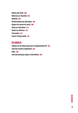 9
Reprise des droits 296
Retenues sur allocation 299
Retraites 301
Revalorisations des allocations 306
Rupture du contrat de travail 307
Saisie sur allocations 312
Salaire de référence 313
Transaction 316
Travail à temps partiel 317
EN ANNEXE
Tableau sur les délais prévus par la règlementation AC 320
Liste des accords d’application 322
Index 323
Liste des principaux sigles et abréviations 336
SOMMAIRE
 