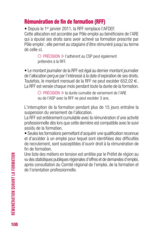 108
Rémunération de fin de formation (RFF)
• Depuis le 1er janvier 2011, la RFF remplace l’AFDEF.
Cette allocation est accordée par Pôle emploi au bénéficiaire de l’ARE
qui a épuisé ses droits sans avoir achevé sa formation prescrite par
Pôle emploi ; elle permet au stagiaire d’être rémunéré jusqu’au terme
de celle-ci.
PRÉCISION l’adhérent au CSP peut également
prétendre à la RFF.
• Le montant journalier de la RFF est égal au dernier montant journalier
de l’allocation perçue par l’intéressé à la date d’expiration de ses droits.
Toutefois, le montant mensuel de la RFF ne peut excéder 652,02 €.
La RFF est versée chaque mois pendant toute la durée de la formation.
PRÉCISION la durée cumulée de versement de l’ARE
ou de l’ASP avec la RFF ne peut excéder 3 ans.
L’interruption de la formation pendant plus de 15 jours entraîne la
suspension du versement de l’allocation.
La RFF est entièrement cumulable avec la rémunération d’une activité
professionnelle dès lors que cette dernière est compatible avec le suivi
assidu de la formation.
• Seules les formations permettant d’acquérir une qualification reconnue
et d’accéder à un emploi pour lequel sont identifiées des difficultés
de recrutement, sont susceptibles d’ouvrir droit à la rémunération de
fin de formation.
Une liste des métiers en tension est arrêtée par le Préfet de région au
vu des statistiques publiques régionales d’offres et de demandes d’emploi,
après consultation du Comité régional de l’emploi, de la formation et
de l’orientation professionnelle.
RÉMUNÉRATIONDURANTLAFORMATION
 