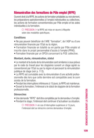 109
Rémunération des formations de Pôle emploi (RFPE)
OuvrentdroitàlaRFPE,lesactionsdeformationpréalablesaurecrutement,
les préparations opérationnelles à l’emploi individuelles ou collectives,
les actions de formation conventionnées par Pôle emploi et les aides
individuelles à la formation.
PRÉCISION la RFPE est mise en œuvre à Mayotte
selon des modalités spécifiques.
Conditions
• Ne pas pouvoir bénéficier de l’ARE “formation”, de l’ASP ou d’une
rémunération financée par l’Etat ou la région.
• Formation financée en totalité ou en partie par Pôle emploi et
inscrite dans le projet personnalisé d’accès à l’emploi (PPAE).
• Formation financée par un OPCA concernant la POE collective.
Montant, durée, rémunération, statut
• Le montant et la durée de la rémunération sont similaires à ceux prévus
par le code du travail pour les stagiaires suivant un stage agréé ou
conventionné par l’Etat ou par la région et percevant la rémunération
publique de stage (voir p. 113).
• La RFPE est cumulable avec la rémunération d’une activité profes-
sionnelle dès lors que cette dernière est compatible avec le suivi
assidu de la formation.
• Pendant les interruptions inférieures à 15 jours,la RFPE est maintenue.
• Durant la formation, l’intéressé a le statut de stagiaire de la formation
professionnelle.
Démarches
• Une demande “RFPE” doit être complétée par le demandeur d’emploi.
• Pendant le stage, l’intéressé doit continuer d’actualiser sa situation.
PRÉCISION en cas d’interruption supérieure à 15 jours,
l’intéressé doit se réinscrire comme demandeur d’emploi.
RÉMUNÉRATIONDURANTLAFORMATION
 