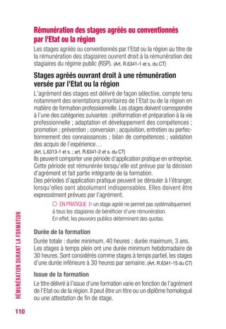 110
Rémunération des stages agréés ou conventionnés
par l’Etat ou la région
Les stages agréés ou conventionnés par l’Etat ou la région au titre de
la rémunération des stagiaires ouvrent droit à la rémunération des
stagiaires du régime public (RSP). (Art. R.6341-1 et s. du CT)
Stages agréés ouvrant droit à une rémunération
versée par l’Etat ou la région
L’agrément des stages est délivré de façon sélective, compte tenu
notamment des orientations prioritaires de l’Etat ou de la région en
matière de formation professionnelle. Les stages doivent correspondre
à l’une des catégories suivantes : préformation et préparation à la vie
professionnelle ; adaptation et développement des compétences ;
promotion ; prévention ; conversion ; acquisition, entretien ou perfec-
tionnement des connaissances ; bilan de compétences ; validation
des acquis de l’expérience…
(Art. L.6313-1 et s. ; art. R.6341-2 et s. du CT)
Ils peuvent comporter une période d’application pratique en entreprise.
Cette période est rémunérée lorsqu’elle est prévue par la décision
d’agrément et fait partie intégrante de la formation.
Des périodes d’application pratique peuvent se dérouler à l’étranger,
lorsqu’elles sont absolument indispensables. Elles doivent être
expressément prévues par l’agrément.
EN PRATIQUE un stage agréé ne permet pas systématiquement
à tous les stagiaires de bénéficier d’une rémunération.
En effet, les pouvoirs publics déterminent des quotas.
Durée de la formation
Durée totale : durée minimum, 40 heures ; durée maximum, 3 ans.
Les stages à temps plein ont une durée minimum hebdomadaire de
30 heures. Sont considérés comme stages à temps partiel, les stages
d’une durée inférieure à 30 heures par semaine. (Art. R.6341-15 du CT)
Issue de la formation
Le titre délivré à l’issue d’une formation varie en fonction de l’agrément
de l’Etat ou de la région. Il peut être un titre ou un diplôme homologué
ou une attestation de fin de stage.
RÉMUNÉRATIONDURANTLAFORMATION
 