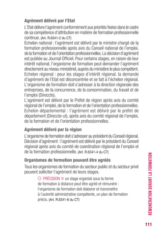 111
Agrément délivré par l’Etat
L’Etat délivre l’agrément conformément aux priorités fixées dans le cadre
de sa compétence d’attribution en matière de formation professionnelle
continue. (Art. R.6341-2 du CT)
Echelon national : l’agrément est délivré par le ministre chargé de la
formation professionnelle après avis du Conseil national de l’emploi,
de la formation et de l’orientation professionnelles.La décision d’agrément
est publiée au Journal Officiel. Pour certains stages, en raison de leur
intérêt national, l’organisme de formation peut demander l’agrément
directement au niveau ministériel,auprès du ministère le plus compétent.
Echelon régional : pour les stages d’intérêt régional, la demande
d’agrément de l’Etat est déconcentrée et se fait à l’échelon régional.
L’organisme de formation doit s’adresser à la direction régionale des
entreprises, de la concurrence, de la consommation, du travail et de
l’emploi (Direccte).
L’agrément est délivré par le Préfet de région après avis du comité
régional de l’emploi,de la formation et de l’orientation professionnelles.
Echelon départemental : l’agrément est délivré par le préfet de
département (Direccte-ut), après avis du comité régional de l’emploi,
de la formation et de l’orientation professionnelles.
Agrément délivré par la région
L’organisme de formation doit s’adresser au président du Conseil régional.
Décision d’agrément :l’agrément est délivré par le président du Conseil
régional après avis du comité de coordination régional de l’emploi et
de la formation professionnelle. (Art. R.6341-4 du CT)
Organismes de formation pouvant être agréés
Tous les organismes de formation du secteur public et du secteur privé
peuvent solliciter l’agrément de leurs stages.
PRÉCISION un stage organisé sous la forme
de formation à distance peut être agréé et rémunéré :
l’organisme de formation doit élaborer et transmettre
à l’autorité administrative compétente, un plan de formation
précis. (Art. R.6341-6 du CT)
RÉMUNÉRATIONDURANTLAFORMATION
 