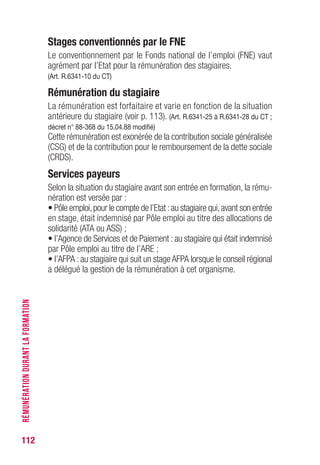 112
Stages conventionnés par le FNE
Le conventionnement par le Fonds national de l’emploi (FNE) vaut
agrément par l’Etat pour la rémunération des stagiaires.
(Art. R.6341-10 du CT)
Rémunération du stagiaire
La rémunération est forfaitaire et varie en fonction de la situation
antérieure du stagiaire (voir p. 113). (Art. R.6341-25 à R.6341-28 du CT ;
décret n° 88-368 du 15.04.88 modifié)
Cette rémunération est exonérée de la contribution sociale généralisée
(CSG) et de la contribution pour le remboursement de la dette sociale
(CRDS).
Services payeurs
Selon la situation du stagiaire avant son entrée en formation, la rému-
nération est versée par :
• Pôle emploi,pour le compte de l’Etat :au stagiaire qui,avant son entrée
en stage, était indemnisé par Pôle emploi au titre des allocations de
solidarité (ATA ou ASS) ;
• l’Agence de Services et de Paiement :au stagiaire qui était indemnisé
par Pôle emploi au titre de l’ARE ;
• l’AFPA :au stagiaire qui suit un stageAFPA lorsque le conseil régional
a délégué la gestion de la rémunération à cet organisme.
RÉMUNÉRATIONDURANTLAFORMATION
 