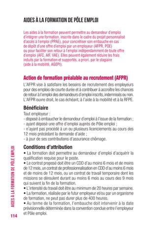 114
Aides à la formation DE PôLE EMPLOI
Les aides à la formation peuvent permettre au demandeur d’emploi
d’intégrer une formation, inscrite dans le cadre du projet personnalisé
d’accès à l’emploi (PPAE), pour concrétiser son embauche en cas
de dépôt d’une offre d’emploi par un employeur (AFPR, POE)
ou pour faciliter son retour à l’emploi indépendamment de toute offre
d’emploi (AFC, AIF, VAE). Elles peuvent également réduire les frais
induits par la formation et supportés, a priori, par le stagiaire
(aide à la mobilité, AGEPI).
Action de formation préalable au recrutement (AFPR)
L’AFPR vise à satisfaire les besoins de recrutement des employeurs
pour des emplois de courte durée et à contribuer à accroître les chances
de retour à l’emploi des demandeurs d’emploi inscrits,indemnisés ou non.
L’AFPR ouvre droit, le cas échéant, à l’aide à la mobilité et à la RFPE.
Bénéficiaire
Tout employeur :
- disposé à embaucher le demandeur d’emploi à l’issue de la formation ;
- ayant déposé une offre d’emploi auprès de Pôle emploi ;
- n’ayant pas procédé à un ou plusieurs licenciements au cours des
12 mois précédant la demande d’aide ;
- à jour de ses contributions d’assurance chômage.
Conditions d’attribution
• La formation doit permettre au demandeur d’emploi d’acquérir la
qualification requise pour le poste.
• Le contrat proposé doit être un CDD d’au moins 6 mois et de moins
de 12 mois,un contrat de professionnalisation en CDD d’au moins 6 mois
et de moins de 12 mois, ou un contrat de travail temporaire dont les
missions se déroulent durant au moins 6 mois au cours des 9 mois
qui suivent la fin de la formation.
• L’intensité du travail doit être au minimum de 20 heures par semaine.
• La formation, réalisée par le futur employeur et/ou par un organisme
de formation, ne peut pas durer plus de 400 heures.
• Au terme de la formation, l’embauche doit intervenir à la date
prévisionnelle déterminée dans la convention conclue entre l’employeur
et Pôle emploi.
AIDESÀLAFORMATIONDEPÔLEEMPLOI
 