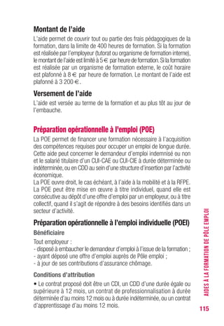 115
Montant de l’aide
L’aide permet de couvrir tout ou partie des frais pédagogiques de la
formation, dans la limite de 400 heures de formation. Si la formation
est réalisée par l’employeur (tutorat ou organisme de formation interne),
le montant de l’aide est limité à 5 € par heure de formation.Si la formation
est réalisée par un organisme de formation externe, le coût horaire
est plafonné à 8 € par heure de formation. Le montant de l’aide est
plafonné à 3 200 €.
versement de l’aide
L’aide est versée au terme de la formation et au plus tôt au jour de
l’embauche.
Préparation opérationnelle à l’emploi (POE)
La POE permet de financer une formation nécessaire à l’acquisition
des compétences requises pour occuper un emploi de longue durée.
Cette aide peut concerner le demandeur d’emploi indemnisé ou non
et le salarié titulaire d’un CUI-CAE ou CUI-CIE à durée déterminée ou
indéterminée,ou en CDD au sein d’une structure d’insertion par l’activité
économique.
La POE ouvre droit, le cas échéant, à l’aide à la mobilité et à la RFPE.
La POE peut être mise en œuvre à titre individuel, quand elle est
consécutive au dépôt d’une offre d’emploi par un employeur, ou à titre
collectif, quand il s’agit de répondre à des besoins identifiés dans un
secteur d’activité.
Préparation opérationnelle à l’emploi individuelle (POEI)
Bénéficiaire
Tout employeur :
- disposé à embaucher le demandeur d’emploi à l’issue de la formation ;
- ayant déposé une offre d’emploi auprès de Pôle emploi ;
- à jour de ses contributions d’assurance chômage.
Conditions d’attribution
• Le contrat proposé doit être un CDI, un CDD d’une durée égale ou
supérieure à 12 mois, un contrat de professionnalisation à durée
déterminée d’au moins 12 mois ou à durée indéterminée,ou un contrat
d’apprentissage d’au moins 12 mois.
AIDESÀLAFORMATIONDEPÔLEEMPLOI
 