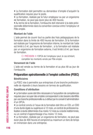 116
• La formation doit permettre au demandeur d’emploi d’acquérir la
qualification requise pour le poste.
• La formation, réalisée par le futur employeur ou par un organisme
de formation, ne peut pas durer plus de 400 heures.
• Au terme de la formation, l’embauche doit intervenir à la date prévi-
sionnelle déterminée dans la convention conclue entre l’employeur et
Pôle emploi.
Montant de l’aide
L’aide permet de couvrir tout ou partie des frais pédagogiques de la
formation dans la limite de 400 heures de formation. Si la formation
est réalisée par l’organisme de formation interne, le montant de l’aide
est limité à 5 € par heure de formation ; si la formation est réalisée
par un organisme de formation externe, il est limité à 8 € par heure
de formation.
PRÉCISION l’OPCA de l’employeur peut, le cas échéant,
compléter les montants versés par Pôle emploi.
versement de l’aide
L’aide est versée au terme de la formation et au plus tôt au jour de
l’embauche.
Préparation opérationnelle à l’emploi collective (POEC)
Bénéficiaires
La POEC vise à permettre aux entreprises d’une branche profession-
nelle de répondre à leurs besoins en termes de qualification.
Conditions d’attribution
• La formation suivie doit être nécessaire à l’acquisition de compétences
requises pour occuper des emplois correspondant à des besoins identifiés
par une branche professionnelle ou à défaut par le conseil d’administration
d’un OPCA.
• Le contrat conclu à l’issue de la formation doit être un CDI, un CDD
d’une durée égale ou supérieure à 12 mois,un contrat de professionna-
lisation à durée déterminée d’au moins 12 mois ou à durée indéterminée,
ou un contrat d’apprentissage d’au moins 12 mois.
• La formation, réalisée par un organisme de formation, ne peut pas
durer plus de 400 heures et comprend au maximum un tiers de temps
en immersion dans une entreprise.
AIDESÀLAFORMATIONDEPÔLEEMPLOI
 