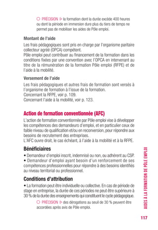 117
PRÉCISION la formation dont la durée excède 400 heures
ou dont la période en immersion dure plus du tiers de temps ne
permet pas de mobiliser les aides de Pôle emploi.
Montant de l’aide
Les frais pédagogiques sont pris en charge par l’organisme paritaire
collecteur agréé (OPCA) compétent.
Pôle emploi peut contribuer au financement de la formation dans les
conditions fixées par une convention avec l’OPCA en intervenant au
titre de la rémunération de la formation Pôle emploi (RFPE) et de
l’aide à la mobilité.
versement de l’aide
Les frais pédagogiques et autres frais de formation sont versés à
l’organisme de formation à l’issue de la formation.
Concernant la RFPE, voir p. 109.
Concernant l’aide à la mobilité, voir p. 123.
Action de formation conventionnée (AFC)
L’action de formation conventionnée par Pôle emploi vise à développer
les compétences des demandeurs d’emploi, et en particulier ceux de
faible niveau de qualification et/ou en reconversion, pour répondre aux
besoins de recrutement des entreprises.
L’AFC ouvre droit, le cas échéant, à l’aide à la mobilité et à la RFPE.
Bénéficiaires
• Demandeur d’emploi inscrit, indemnisé ou non, ou adhérent au CSP.
• Demandeur d’emploi ayant besoin d’un renforcement de ses
compétences professionnelles pour répondre à des besoins identifiés
au niveau territorial ou professionnel.
Conditions d’attribution
• La formation peut être individuelle ou collective. En cas de période de
stage en entreprise, la durée de ces périodes ne peut être supérieure à
30%deladuréedesenseignementsquiconstituentlecyclepédagogique.
PRÉCISION des dérogations au seuil de 30 % peuvent être
accordées après avis de Pôle emploi.
AIDESÀLAFORMATIONDEPÔLEEMPLOI
 