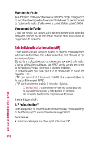 118
Montant de l’aide
Il est déterminé par la convention conclue entre Pôle emploi et l’organisme
deformationetcorrespondaufinancementtotalducoûtdefonctionnement
de l’action de formation.L’aide moyenne par bénéficiaire est de 3 000 €.
versement de l’aide
L’aide est versée, sur facture, à l’organisme de formation selon les
modalités définies par la convention conclue entre Pôle emploi et
l’organisme de formation.
Aide individuelle à la formation (AIF)
L’aide individuelle à la formation permet de financer certains besoins
individuels de formation dont le financement ne peut être assuré par
les aides existantes.
Elle est,dans la plupart des cas,complémentaire aux aides à la formation
d’autres collectivités publiques, des OPCA ou du compte personnel
de formation (CPF) que l’intéressé a souhaité mobiliser.
La formation visée peut durer plus d’un an mais ne doit en aucun cas
dépasser 3 ans.
L’AIF peut ouvrir droit à l’aide à la mobilité et à la rémunération de
formation Pôle emploi (RFPE).
L’AIF est financièrement gérée à l’échelon régional.
EN PRATIQUE la demande d’AIF doit être faite au plus tard
15 jours calendaires avant la date d’entrée en formation.
Elle est versée directement à l’organisme de formation.
Il existe 6 types d’AIF :
AIF “sécurisation”
Cette aide permet de financer ou de cofinancer ce qui reste à la charge
du bénéficiaire après intervention d’autres organismes.
Bénéficiaire
• Demandeur d’emploi inscrit ou ayant adhéré au CSP.
AIDESÀLAFORMATIONDEPÔLEEMPLOI
 