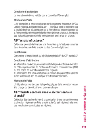 119
Condition d’attribution
La formation doit être validée par le conseiller Pôle emploi.
Montant de l’aide 
L’AIF complète la prise en charge par l’organisme financeur (OPCA,
Conseil régional,Conseil général,CIF,…) lorsque celle-ci ne couvre pas
la totalité des frais pédagogiques de la formation ou lorsque la durée de
la formation identifiée excède la durée de prise en charge. L’intégralité
des frais pédagogiques de la formation est ainsi prise en charge.
AIF “achats infructueux”
Cette aide permet de financer une formation qui n’est pas comprise
dans les achats de Pôle emploi ou des Conseils régionaux.
Bénéficiaire
Demandeur d’emploi inscrit ou bénéficiaire de la CRP,du CTP ou du CSP.
Conditions d’attribution
•Laformationnedoitpaspouvoirêtresatisfaitepardesoffresdeformation
de Pôle emploi au titre de l’action de formation conventionnée (AFC)
ou des offres de formation du Conseil régional.
• La formation doit viser à satisfaire un besoin de qualification identifié
sur le territoire et non couvert par d’autres financements.
Montant de l’aide 
L’intégralité du montant des frais pédagogiques de la formation restant
à la charge du bénéficiaire est prise en charge.
AIF “réussite concours dans le secteur sanitaire
et social”
Cette aide étant subordonnée à la conclusion d’une convention entre
la direction régionale de Pôle emploi et le Conseil régional, elle n’est
pas mobilisable dans toutes les régions.
AIDESÀLAFORMATIONDEPÔLEEMPLOI
 