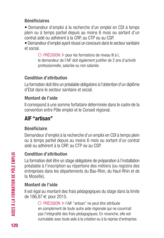120
Bénéficiaires
• Demandeur d’emploi à la recherche d’un emploi en CDI à temps
plein ou à temps partiel depuis au moins 6 mois ou sortant d’un
contrat aidé ou adhérent à la CRP, au CTP ou au CSP.
• Demandeur d’emploi ayant réussi un concours dans le secteur sanitaire
et social.
PRÉCISION pour les formations de niveau III à I,
le demandeur de l’AIF doit également justifier de 2 ans d’activité
professionnelle, salariée ou non salariée.
Condition d’attribution
La formation doit être un préalable obligatoire à l’obtention d’un diplôme
d’Etat dans le secteur sanitaire et social.
Montant de l’aide 
Il correspond à une somme forfaitaire déterminée dans le cadre de la
convention entre Pôle emploi et le Conseil régional.
AIF “artisan”
Bénéficiaire
Demandeur d’emploi à la recherche d’un emploi en CDI à temps plein
ou à temps partiel depuis au moins 6 mois ou sortant d’un contrat
aidé ou adhérent à la CRP, au CTP ou au CSP.
Condition d’attribution
La formation doit être un stage obligatoire de préparation à l’installation
préalable à l’inscription au répertoire des métiers (ou registre des
entreprises dans les départements du Bas-Rhin, du Haut-Rhin et de
la Moselle).
Montant de l’aide 
Il est égal au montant des frais pédagogiques du stage dans la limite
de 186,87 € pour 2015.
PRÉCISION l’AIF “artisan” ne peut être attribuée
en complément de toute autre aide régionale qui ne couvrirait
pas l’intégralité des frais pédagogiques. En revanche, elle est
cumulable avec toute aide à la création ou à la reprise d’entreprise.
AIDESÀLAFORMATIONDEPÔLEEMPLOI
 