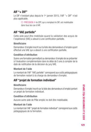 121
AIF “+ DIF”
Le DIF n’existant plus depuis le 1er janvier 2015, l’AIF “+ DIF” n’est
plus applicable.
PRÉCISION le CPF, qui a remplacé le DIF, est mobilisable
dans tous les cas d’AIF.
AIF “vAE partielle”
Cette aide peut être mobilisée quand la validation des acquis de
l’expérience (VAE) a abouti à une certification partielle.
Bénéficiaire
Demandeur d’emploi inscrit sur la liste des demandeurs d’emploi ayant
effectué une VAE qui a abouti à une certification partielle.
Condition d’attribution
Suivre une formation permettant au demandeur d’emploi de se présenter
à l’évaluation complémentaire dans le délai de 5 ans à compter de la
date de notification de la décision du jury VAE.
Montant de l’aide
Le montant de l’AIF “VAE partielle” correspond aux coûts pédagogiques
de formation restant à la charge du demandeur d’emploi.
AIF “projet de formation individuel”
Bénéficiaire
Demandeur d’emploi inscrit sur la liste des demandeurs d’emploi portant
un projet de formation individuel.
Condition d’attribution
Aucune autre aide de Pôle emploi ne doit être mobilisable.
Montant de l’aide
Le montant de l’AIF “projet de formation individuel” correspond aux coûts
pédagogiques de la formation.
AIDESÀLAFORMATIONDEPÔLEEMPLOI
 
