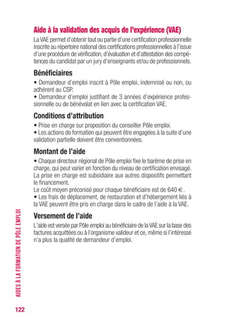 122
Aide à la validation des acquis de l’expérience (VAE)
LaVAE permet d’obtenir tout ou partie d’une certification professionnelle
inscrite au répertoire national des certifications professionnelles à l’issue
d’une procédure de vérification,d’évaluation et d’attestation des compé-
tences du candidat par un jury d’enseignants et/ou de professionnels.
Bénéficiaires
• Demandeur d’emploi inscrit à Pôle emploi, indemnisé ou non, ou
adhérent au CSP.
• Demandeur d’emploi justifiant de 3 années d’expérience profes-
sionnelle ou de bénévolat en lien avec la certification VAE.
Conditions d’attribution
• Prise en charge sur proposition du conseiller Pôle emploi.
• Les actions de formation qui peuvent être engagées à la suite d’une
validation partielle doivent être conventionnées.
Montant de l’aide
• Chaque directeur régional de Pôle emploi fixe le barème de prise en
charge, qui peut varier en fonction du niveau de certification envisagé.
La prise en charge est subsidiaire aux autres dispositifs permettant
le financement.
Le coût moyen préconisé pour chaque bénéficiaire est de 640 €.
• Les frais de déplacement, de restauration et d’hébergement liés à
la VAE peuvent être pris en charge dans le cadre de l’aide à la VAE.
versement de l’aide
L’aide est versée par Pôle emploi au bénéficiaire de laVAE sur la base des
factures acquittées ou à l’organisme valideur et ce, même si l’intéressé
n’a plus la qualité de demandeur d’emploi.
AIDESÀLAFORMATIONDEPÔLEEMPLOI
 