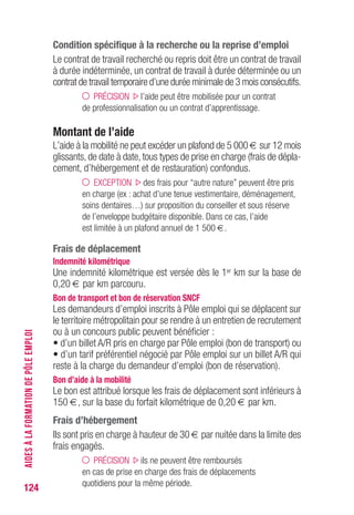 124
Condition spécifique à la recherche ou la reprise d’emploi
Le contrat de travail recherché ou repris doit être un contrat de travail
à durée indéterminée, un contrat de travail à durée déterminée ou un
contrat de travail temporaire d’une durée minimale de 3 mois consécutifs.
PRÉCISION l’aide peut être mobilisée pour un contrat
de professionnalisation ou un contrat d’apprentissage.
Montant de l’aide
L’aide à la mobilité ne peut excéder un plafond de 5 000 € sur 12 mois
glissants, de date à date, tous types de prise en charge (frais de dépla-
cement, d’hébergement et de restauration) confondus.
EXCEPTION des frais pour “autre nature” peuvent être pris
en charge (ex : achat d’une tenue vestimentaire, déménagement,
soins dentaires…) sur proposition du conseiller et sous réserve
de l’enveloppe budgétaire disponible. Dans ce cas, l’aide
est limitée à un plafond annuel de 1 500 €.
Frais de déplacement
Indemnité kilométrique
Une indemnité kilométrique est versée dès le 1er km sur la base de
0,20 € par km parcouru.
Bon de transport et bon de réservation SNCF
Les demandeurs d’emploi inscrits à Pôle emploi qui se déplacent sur
le territoire métropolitain pour se rendre à un entretien de recrutement
ou à un concours public peuvent bénéficier :
• d’un billet A/R pris en charge par Pôle emploi (bon de transport) ou
• d’un tarif préférentiel négocié par Pôle emploi sur un billet A/R qui
reste à la charge du demandeur d’emploi (bon de réservation).
Bon d’aide à la mobilité
Le bon est attribué lorsque les frais de déplacement sont inférieurs à
150 €, sur la base du forfait kilométrique de 0,20 € par km.
Frais d’hébergement
Ils sont pris en charge à hauteur de 30 € par nuitée dans la limite des
frais engagés.
PRÉCISION ils ne peuvent être remboursés
en cas de prise en charge des frais de déplacements
quotidiens pour la même période.
AIDESÀLAFORMATIONDEPÔLEEMPLOI
 