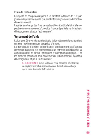 125
Frais de restauration
Leur prise en charge correspond à un montant forfaitaire de 6 € par
journée de présence quelle que soit l’intensité journalière de l’action
de reclassement.
La prise en charge des frais de restauration étant forfaitaire, elle ne
peut venir en complément d’une aide finançant partiellement ces frais
d’hébergement et pour “autre nature”.
versement de l’aide
L’aide peut être versée pendant toute la formation suivie ou pendant
un mois maximum suivant la reprise d’emploi.
Le demandeur d’emploi doit présenter un document justifiant sa
demande d’aide (ex : la convocation à un entretien d’embauche, la
copie du contrat de travail, l’attestation d’inscription à un stage…) et
les factures acquittées pour bénéficier du remboursement des frais
d’hébergement et pour “autre nature”.
EXCEPTION aucun justificatif n’est demandé pour les frais
de déplacement et de restauration car ils sont pris en charge
sur la base de montants forfaitaires.
AIDESÀLAFORMATIONDEPÔLEEMPLOI
 