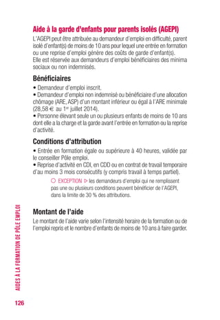 126
Aide à la garde d’enfants pour parents isolés (AGEPI)
L’AGEPI peut être attribuée au demandeur d’emploi en difficulté,parent
isolé d’enfant(s) de moins de 10 ans pour lequel une entrée en formation
ou une reprise d’emploi génère des coûts de garde d’enfant(s).
Elle est réservée aux demandeurs d’emploi bénéficiaires des minima
sociaux ou non indemnisés.
Bénéficiaires
• Demandeur d’emploi inscrit.
• Demandeur d’emploi non indemnisé ou bénéficiaire d’une allocation
chômage (ARE,ASP) d’un montant inférieur ou égal à l’ARE minimale
(28,58 € au 1er juillet 2014).
• Personne élevant seule un ou plusieurs enfants de moins de 10 ans
dont elle a la charge et la garde avant l’entrée en formation ou la reprise
d’activité.
Conditions d’attribution 
• Entrée en formation égale ou supérieure à 40 heures, validée par
le conseiller Pôle emploi.
• Reprise d’activité en CDI, en CDD ou en contrat de travail temporaire
d’au moins 3 mois consécutifs (y compris travail à temps partiel).
EXCEPTION les demandeurs d’emploi qui ne remplissent
pas une ou plusieurs conditions peuvent bénéficier de l’AGEPI,
dans la limite de 30 % des attributions.
Montant de l’aide 
Le montant de l’aide varie selon l’intensité horaire de la formation ou de
l’emploi repris et le nombre d’enfants de moins de 10 ans à faire garder.
AIDESÀLAFORMATIONDEPÔLEEMPLOI
 