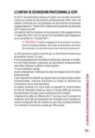131
Le contrat de sécurisation professionnelle (CSP)
En 2015, les partenaires sociaux ont signé une nouvelle convention
relative au contrat de sécurisation professionnelle (CSP). Ainsi, les
salariés concernés par une procédure de licenciement économique
engagée depuis le 1er février 2015,relèvent de la convention du 26 janvier
2015 relative au CSP.
Les salariés dont la procédure de licenciement a été engagée entre le
1er septembre 2011 et le 31 janvier 2015 bénéficient des dispositions
de la convention du 19 juillet 2011.
PRÉCISION la date d’engagement de la procédure est soit la
date de l’entretien préalable, soit la date de présentation de la lettre
de convocation à la première réunion des instances du personnel.
Le CSP permet au salarié concerné par un licenciement économique
de bénéficier durant 12 mois :
• d’un accompagnement immédiat et renforcé pour retrouver un emploi ;
• d’une indemnisation (l’allocation de sécurisation professionnelle),
sans délai d’attente ni différé d’indemnisation ;
• d’une protection sociale.
Durant cette période, l’intéressé a le statut de stagiaire de la formation
professionnelle.
Il doit respecter les objectifs qui figurent dans son plan de sécurisation
professionnelle : chercher activement un emploi et répondre aux
convocations qui lui sont adressées.
Le salarié concerné a le choix entre ce dispositif et l’indemnisation
au titre de l’allocation d’aide au retour à l’emploi (ARE) qui concerne
tout demandeur d’emploi privé involontairement d’emploi.
Il dispose d’un délai de réflexion de 21 jours qui court à compter du
lendemain de la date de proposition de l’employeur pour accepter ou
refuser ce dispositif.Afin de l’éclairer sur son choix, le salarié bénéficie
d’un entretien d’information réalisé par Pôle emploi.
LECONTRATDESÉCURISATIONPROFESSIONNELLE(CSP)
 