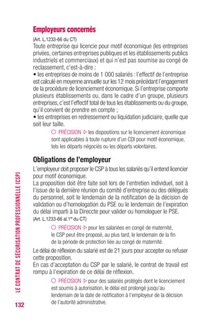 132
Employeurs concernés
(Art. L.1233-66 du CT)
Toute entreprise qui licencie pour motif économique (les entreprises
privées, certaines entreprises publiques et les établissements publics
industriels et commerciaux) et qui n’est pas soumise au congé de
reclassement, c’est-à-dire :
• les entreprises de moins de 1 000 salariés : l’effectif de l’entreprise
est calculé en moyenne annuelle sur les 12 mois précédant l’engagement
de la procédure de licenciement économique. Si l’entreprise comporte
plusieurs établissements ou, dans le cadre d’un groupe, plusieurs
entreprises,c’est l’effectif total de tous les établissements ou du groupe,
qu’il convient de prendre en compte ;
• les entreprises en redressement ou liquidation judiciaire, quelle que
soit leur taille.
PRÉCISION les dispositions sur le licenciement économique
sont applicables à toute rupture d’un CDI pour motif économique,
tels les départs négociés ou les départs volontaires.
Obligations de l’employeur
L’employeur doit proposer le CSP à tous les salariés qu’il entend licencier
pour motif économique.
La proposition doit être faite soit lors de l’entretien individuel, soit à
l’issue de la dernière réunion du comité d’entreprise ou des délégués
du personnel, soit le lendemain de la notification de la décision de
validation ou d’homologation du PSE ou le lendemain de l’expiration
du délai imparti à la Direccte pour valider ou homologuer le PSE.
(Art. L.1233-66 al.1er
du CT)
PRÉCISION pour les salariées en congé de maternité,
le CSP peut être proposé, au plus tard, le lendemain de la fin
de la période de protection liée au congé de maternité.
Le délai de réflexion du salarié est de 21 jours pour accepter ou refuser
cette proposition.
En cas d’acceptation du CSP par le salarié, le contrat de travail est
rompu à l’expiration de ce délai de réflexion.
PRÉCISION pour des salariés protégés dont le licenciement
est soumis à autorisation, le délai est prolongé jusqu’au
lendemain de la date de notification à l’employeur de la décision
de l’autorité administrative.
LECONTRATDESÉCURISATIONPROFESSIONNELLE(CSP)
 