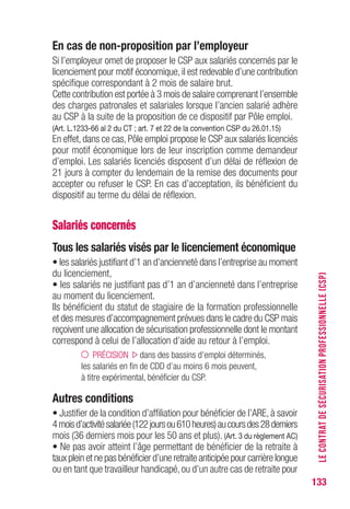 133
En cas de non-proposition par l’employeur
Si l’employeur omet de proposer le CSP aux salariés concernés par le
licenciement pour motif économique,il est redevable d’une contribution
spécifique correspondant à 2 mois de salaire brut.
Cette contribution est portée à 3 mois de salaire comprenant l’ensemble
des charges patronales et salariales lorsque l’ancien salarié adhère
au CSP à la suite de la proposition de ce dispositif par Pôle emploi.
(Art. L.1233-66 al 2 du CT ; art. 7 et 22 de la convention CSP du 26.01.15)
En effet, dans ce cas, Pôle emploi propose le CSP aux salariés licenciés
pour motif économique lors de leur inscription comme demandeur
d’emploi. Les salariés licenciés disposent d’un délai de réflexion de
21 jours à compter du lendemain de la remise des documents pour
accepter ou refuser le CSP. En cas d’acceptation, ils bénéficient du
dispositif au terme du délai de réflexion.
Salariés concernés
Tous les salariés visés par le licenciement économique
• les salariés justifiant d’1 an d’ancienneté dans l’entreprise au moment
du licenciement,
• les salariés ne justifiant pas d’1 an d’ancienneté dans l’entreprise
au moment du licenciement.
Ils bénéficient du statut de stagiaire de la formation professionnelle
et des mesures d’accompagnement prévues dans le cadre du CSP mais
reçoivent une allocation de sécurisation professionnelle dont le montant
correspond à celui de l’allocation d’aide au retour à l’emploi.
PRÉCISION dans des bassins d’emploi déterminés,
les salariés en fin de CDD d’au moins 6 mois peuvent,
à titre expérimental, bénéficier du CSP.
Autres conditions
• Justifier de la condition d’affiliation pour bénéficier de l’ARE, à savoir
4moisd’activitésalariée(122joursou610heures)aucoursdes28derniers
mois (36 derniers mois pour les 50 ans et plus). (Art. 3 du règlement AC)
• Ne pas avoir atteint l’âge permettant de bénéficier de la retraite à
taux plein et ne pas bénéficier d’une retraite anticipée pour carrière longue
ou en tant que travailleur handicapé, ou d’un autre cas de retraite pour
LECONTRATDESÉCURISATIONPROFESSIONNELLE(CSP)
 
