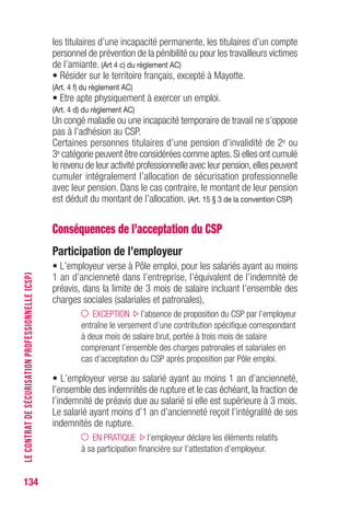 134
les titulaires d’une incapacité permanente, les titulaires d’un compte
personnel de prévention de la pénibilité ou pour les travailleurs victimes
de l’amiante. (Art 4 c) du règlement AC)
• Résider sur le territoire français, excepté à Mayotte.
(Art. 4 f) du règlement AC)
• Etre apte physiquement à exercer un emploi.
(Art. 4 d) du règlement AC)
Un congé maladie ou une incapacité temporaire de travail ne s’oppose
pas à l’adhésion au CSP.
Certaines personnes titulaires d’une pension d’invalidité de 2e ou
3e catégorie peuvent être considérées comme aptes.Si elles ont cumulé
le revenu de leur activité professionnelle avec leur pension,elles peuvent
cumuler intégralement l’allocation de sécurisation professionnelle
avec leur pension. Dans le cas contraire, le montant de leur pension
est déduit du montant de l’allocation. (Art. 15 § 3 de la convention CSP)
Conséquences de l’acceptation du CSP
Participation de l’employeur
• L’employeur verse à Pôle emploi, pour les salariés ayant au moins
1 an d’ancienneté dans l’entreprise, l’équivalent de l’indemnité de
préavis, dans la limite de 3 mois de salaire incluant l’ensemble des
charges sociales (salariales et patronales),
EXCEPTION l’absence de proposition du CSP par l’employeur
entraîne le versement d’une contribution spécifique correspondant
à deux mois de salaire brut, portée à trois mois de salaire
comprenant l’ensemble des charges patronales et salariales en
cas d’acceptation du CSP après proposition par Pôle emploi.
• L’employeur verse au salarié ayant au moins 1 an d’ancienneté,
l’ensemble des indemnités de rupture et le cas échéant, la fraction de
l’indemnité de préavis due au salarié si elle est supérieure à 3 mois.
Le salarié ayant moins d’1 an d’ancienneté reçoit l’intégralité de ses
indemnités de rupture.
EN PRATIQUE l’employeur déclare les éléments relatifs
à sa participation financière sur l’attestation d’employeur.
LECONTRATDESÉCURISATIONPROFESSIONNELLE(CSP)
 