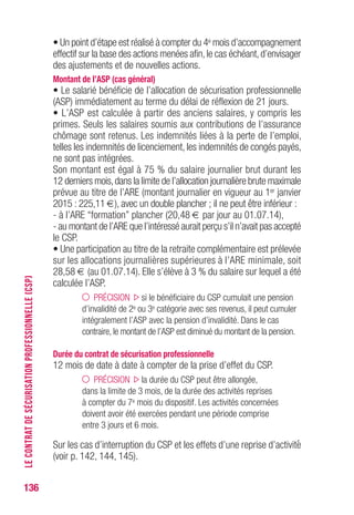 136
• Un point d’étape est réalisé à compter du 4e mois d’accompagnement
effectif sur la base des actions menées afin,le cas échéant,d’envisager
des ajustements et de nouvelles actions.
Montant de l’ASP (cas général)
• Le salarié bénéficie de l’allocation de sécurisation professionnelle
(ASP) immédiatement au terme du délai de réflexion de 21 jours.
• L’ASP est calculée à partir des anciens salaires, y compris les
primes. Seuls les salaires soumis aux contributions de l’assurance
chômage sont retenus. Les indemnités liées à la perte de l’emploi,
telles les indemnités de licenciement, les indemnités de congés payés,
ne sont pas intégrées.
Son montant est égal à 75 % du salaire journalier brut durant les
12 derniers mois,dans la limite de l’allocation journalière brute maximale
prévue au titre de l’ARE (montant journalier en vigueur au 1er janvier
2015 : 225,11 €), avec un double plancher ; il ne peut être inférieur :
- à l’ARE “formation” plancher (20,48 € par jour au 01.07.14),
- au montant de l’ARE que l’intéressé aurait perçu s’il n’avait pas accepté
le CSP.
• Une participation au titre de la retraite complémentaire est prélevée
sur les allocations journalières supérieures à l’ARE minimale, soit
28,58 € (au 01.07.14). Elle s’élève à 3 % du salaire sur lequel a été
calculée l’ASP.
PRÉCISION si le bénéficiaire du CSP cumulait une pension
d’invalidité de 2e ou 3e catégorie avec ses revenus, il peut cumuler
intégralement l’ASP avec la pension d’invalidité. Dans le cas
contraire, le montant de l’ASP est diminué du montant de la pension.
Durée du contrat de sécurisation professionnelle
12 mois de date à date à compter de la prise d’effet du CSP.
PRÉCISION la durée du CSP peut être allongée,
dans la limite de 3 mois, de la durée des activités reprises
à compter du 7e mois du dispositif. Les activités concernées
doivent avoir été exercées pendant une période comprise
entre 3 jours et 6 mois.
Sur les cas d’interruption du CSP et les effets d’une reprise d’activité
(voir p. 142, 144, 145).
LECONTRATDESÉCURISATIONPROFESSIONNELLE(CSP)
 