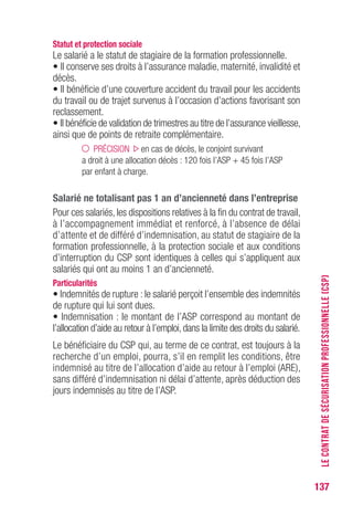 137
Statut et protection sociale
Le salarié a le statut de stagiaire de la formation professionnelle.
• Il conserve ses droits à l’assurance maladie, maternité, invalidité et
décès.
• Il bénéficie d’une couverture accident du travail pour les accidents
du travail ou de trajet survenus à l’occasion d’actions favorisant son
reclassement.
• Il bénéficie de validation de trimestres au titre de l’assurance vieillesse,
ainsi que de points de retraite complémentaire.
PRÉCISION en cas de décès, le conjoint survivant
a droit à une allocation décès : 120 fois l’ASP + 45 fois l’ASP
par enfant à charge.
Salarié ne totalisant pas 1 an d’ancienneté dans l’entreprise
Pour ces salariés, les dispositions relatives à la fin du contrat de travail,
à l’accompagnement immédiat et renforcé, à l’absence de délai
d’attente et de différé d’indemnisation, au statut de stagiaire de la
formation professionnelle, à la protection sociale et aux conditions
d’interruption du CSP sont identiques à celles qui s’appliquent aux
salariés qui ont au moins 1 an d’ancienneté.
Particularités
• Indemnités de rupture : le salarié perçoit l’ensemble des indemnités
de rupture qui lui sont dues.
• Indemnisation : le montant de l’ASP correspond au montant de
l’allocation d’aide au retour à l’emploi, dans la limite des droits du salarié.
Le bénéficiaire du CSP qui, au terme de ce contrat, est toujours à la
recherche d’un emploi, pourra, s’il en remplit les conditions, être
indemnisé au titre de l’allocation d’aide au retour à l’emploi (ARE),
sans différé d’indemnisation ni délai d’attente, après déduction des
jours indemnisés au titre de l’ASP.
LECONTRATDESÉCURISATIONPROFESSIONNELLE(CSP)
 