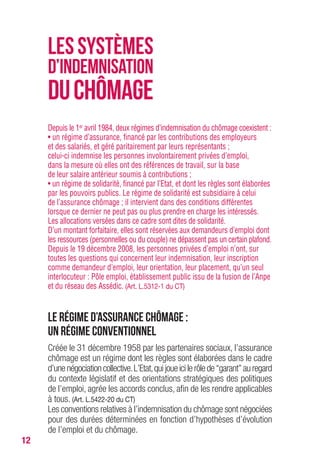 12
Depuis le 1er avril 1984, deux régimes d’indemnisation du chômage coexistent :
• un régime d’assurance, financé par les contributions des employeurs
et des salariés, et géré paritairement par leurs représentants ;
celui-ci indemnise les personnes involontairement privées d’emploi,
dans la mesure où elles ont des références de travail, sur la base
de leur salaire antérieur soumis à contributions ;
• un régime de solidarité, financé par l’Etat, et dont les règles sont élaborées
par les pouvoirs publics. Le régime de solidarité est subsidiaire à celui
de l’assurance chômage ; il intervient dans des conditions différentes
lorsque ce dernier ne peut pas ou plus prendre en charge les intéressés.
Les allocations versées dans ce cadre sont dites de solidarité.
D’un montant forfaitaire, elles sont réservées aux demandeurs d’emploi dont
les ressources (personnelles ou du couple) ne dépassent pas un certain plafond.
Depuis le 19 décembre 2008, les personnes privées d’emploi n’ont, sur
toutes les questions qui concernent leur indemnisation, leur inscription
comme demandeur d’emploi, leur orientation, leur placement, qu’un seul
interlocuteur : Pôle emploi, établissement public issu de la fusion de l’Anpe
et du réseau des Assédic. (Art. L.5312-1 du CT)
Le régime d’assurance chômage :
un régime conventionnel
Créée le 31 décembre 1958 par les partenaires sociaux, l’assurance
chômage est un régime dont les règles sont élaborées dans le cadre
d’unenégociationcollective.L’Etat,quijoueicilerôlede“garant”auregard
du contexte législatif et des orientations stratégiques des politiques
de l’emploi, agrée les accords conclus, afin de les rendre applicables
à tous. (Art. L.5422-20 du CT)
Les conventions relatives à l’indemnisation du chômage sont négociées
pour des durées déterminées en fonction d’hypothèses d’évolution
de l’emploi et du chômage.
LESSYSTÈMES
D’INDEMnisATION
DUCHÔMAGE
 