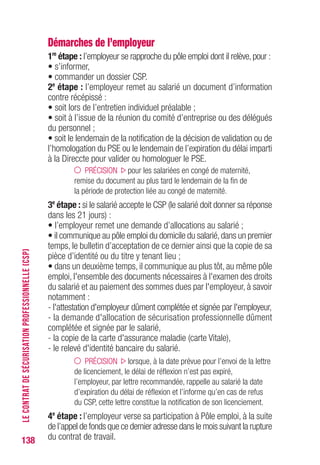 138
Démarches de l’employeur
1re
étape : l’employeur se rapproche du pôle emploi dont il relève, pour :
• s’informer,
• commander un dossier CSP.
2e
étape : l’employeur remet au salarié un document d’information
contre récépissé :
• soit lors de l’entretien individuel préalable ;
• soit à l’issue de la réunion du comité d’entreprise ou des délégués
du personnel ;
• soit le lendemain de la notification de la décision de validation ou de
l’homologation du PSE ou le lendemain de l’expiration du délai imparti
à la Direccte pour valider ou homologuer le PSE.
PRÉCISION pour les salariées en congé de maternité,
remise du document au plus tard le lendemain de la fin de
la période de protection liée au congé de maternité.
3e
étape : si le salarié accepte le CSP (le salarié doit donner sa réponse
dans les 21 jours) :
• l’employeur remet une demande d’allocations au salarié ;
• il communique au pôle emploi du domicile du salarié,dans un premier
temps, le bulletin d’acceptation de ce dernier ainsi que la copie de sa
pièce d’identité ou du titre y tenant lieu ;
• dans un deuxième temps, il communique au plus tôt, au même pôle
emploi, l'ensemble des documents nécessaires à l'examen des droits
du salarié et au paiement des sommes dues par l'employeur, à savoir
notamment :
- l'attestation d'employeur dûment complétée et signée par l'employeur,
- la demande d'allocation de sécurisation professionnelle dûment
complétée et signée par le salarié,
- la copie de la carte d'assurance maladie (carte Vitale),
- le relevé d'identité bancaire du salarié.
PRÉCISION lorsque, à la date prévue pour l’envoi de la lettre
de licenciement, le délai de réflexion n’est pas expiré,
l’employeur, par lettre recommandée, rappelle au salarié la date
d’expiration du délai de réflexion et l’informe qu’en cas de refus
du CSP, cette lettre constitue la notification de son licenciement.
4e
étape : l’employeur verse sa participation à Pôle emploi, à la suite
de l’appel de fonds que ce dernier adresse dans le mois suivant la rupture
du contrat de travail.
LECONTRATDESÉCURISATIONPROFESSIONNELLE(CSP)
 