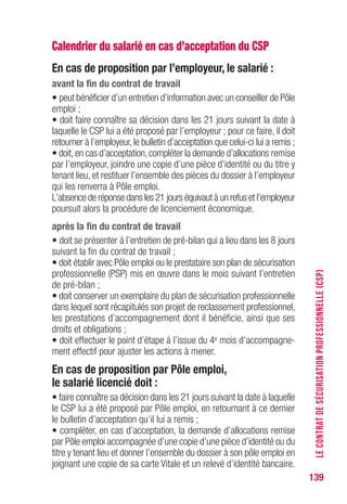 139
Calendrier du salarié en cas d’acceptation du CSP
En cas de proposition par l’employeur, le salarié :
avant la fin du contrat de travail
• peut bénéficier d’un entretien d’information avec un conseiller de Pôle
emploi ;
• doit faire connaître sa décision dans les 21 jours suivant la date à
laquelle le CSP lui a été proposé par l’employeur ; pour ce faire, il doit
retourner à l’employeur, le bulletin d’acceptation que celui-ci lui a remis ;
• doit,en cas d’acceptation,compléter la demande d’allocations remise
par l’employeur, joindre une copie d’une pièce d’identité ou du titre y
tenant lieu, et restituer l’ensemble des pièces du dossier à l’employeur
qui les renverra à Pôle emploi.
L’absence de réponse dans les 21 jours équivaut à un refus et l’employeur
poursuit alors la procédure de licenciement économique.
après la fin du contrat de travail
• doit se présenter à l’entretien de pré-bilan qui a lieu dans les 8 jours
suivant la fin du contrat de travail ;
• doit établir avec Pôle emploi ou le prestataire son plan de sécurisation
professionnelle (PSP) mis en œuvre dans le mois suivant l’entretien
de pré-bilan ;
• doit conserver un exemplaire du plan de sécurisation professionnelle
dans lequel sont récapitulés son projet de reclassement professionnel,
les prestations d’accompagnement dont il bénéficie, ainsi que ses
droits et obligations ;
• doit effectuer le point d’étape à l’issue du 4e mois d’accompagne-
ment effectif pour ajuster les actions à mener.
En cas de proposition par Pôle emploi,
le salarié licencié doit :
• faire connaître sa décision dans les 21 jours suivant la date à laquelle
le CSP lui a été proposé par Pôle emploi, en retournant à ce dernier
le bulletin d’acceptation qu’il lui a remis ;
• compléter, en cas d’acceptation, la demande d’allocations remise
par Pôle emploi accompagnée d’une copie d’une pièce d’identité ou du
titre y tenant lieu et donner l’ensemble du dossier à son pôle emploi en
joignant une copie de sa carte Vitale et un relevé d’identité bancaire.
LECONTRATDESÉCURISATIONPROFESSIONNELLE(CSP)
 