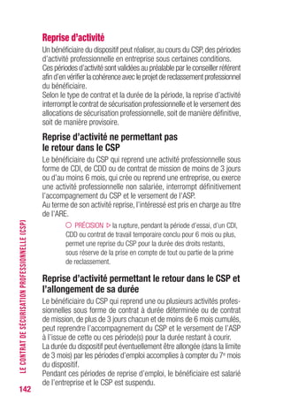 142
Reprise d’activité
Un bénéficiaire du dispositif peut réaliser,au cours du CSP,des périodes
d’activité professionnelle en entreprise sous certaines conditions.
Ces périodes d’activité sont validées au préalable par le conseiller référent
afin d’en vérifier la cohérence avec le projet de reclassement professionnel
du bénéficiaire.
Selon le type de contrat et la durée de la période, la reprise d’activité
interrompt le contrat de sécurisation professionnelle et le versement des
allocations de sécurisation professionnelle, soit de manière définitive,
soit de manière provisoire.
Reprise d’activité ne permettant pas
le retour dans le CSP
Le bénéficiaire du CSP qui reprend une activité professionnelle sous
forme de CDI, de CDD ou de contrat de mission de moins de 3 jours
ou d’au moins 6 mois, qui crée ou reprend une entreprise, ou exerce
une activité professionnelle non salariée, interrompt définitivement
l’accompagnement du CSP et le versement de l’ASP.
Au terme de son activité reprise, l’intéressé est pris en charge au titre
de l’ARE.
PRÉCISION la rupture, pendant la période d’essai, d’un CDI,
CDD ou contrat de travail temporaire conclu pour 6 mois ou plus,
permet une reprise du CSP pour la durée des droits restants,
sous réserve de la prise en compte de tout ou partie de la prime
de reclassement.
Reprise d’activité permettant le retour dans le CSP et
l’allongement de sa durée
Le bénéficiaire du CSP qui reprend une ou plusieurs activités profes-
sionnelles sous forme de contrat à durée déterminée ou de contrat
de mission, de plus de 3 jours chacun et de moins de 6 mois cumulés,
peut reprendre l’accompagnement du CSP et le versement de l’ASP
à l’issue de cette ou ces période(s) pour la durée restant à courir.
La durée du dispositif peut éventuellement être allongée (dans la limite
de 3 mois) par les périodes d’emploi accomplies à compter du 7e mois
du dispositif.
Pendant ces périodes de reprise d’emploi, le bénéficiaire est salarié
de l’entreprise et le CSP est suspendu.
LECONTRATDESÉCURISATIONPROFESSIONNELLE(CSP)
 
