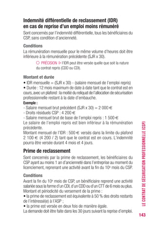 143
Indemnité différentielle de reclassement (IDR)
en cas de reprise d’un emploi moins rémunéré
Sont concernés par l’indemnité différentielle, tous les bénéficiaires du
CSP, sans condition d’ancienneté.
Conditions
La rémunération mensuelle pour le même volume d’heures doit être
inférieure à la rémunération précédente (SJR x 30).
PRÉCISION l’IDR peut être versée quelle que soit la nature
du contrat repris (CDD ou CDI).
Montant et durée
• IDR mensuelle = (SJR x 30) - (salaire mensuel de l’emploi repris)
• Durée : 12 mois maximum de date à date tant que le contrat est en
cours,avec un plafond :la moitié du reliquat de l’allocation de sécurisation
professionnelle restant à la date d’embauche.
Exemple :
- Salaire mensuel brut précédent (SJR x 30) = 2 000 €
- Droits résiduels CSP : 4 200 €
- Salaire mensuel brut de base de l’emploi repris : 1 500 €
Le salaire de l’emploi repris est bien inférieur à la rémunération
précédente.
Montant mensuel de l’IDR : 500 € versés dans la limite du plafond
2 100 € (4 200 / 2) tant que le contrat est en cours. L’indemnité
pourra être versée durant 4 mois et 4 jours.
Prime de reclassement
Sont concernés par la prime de reclassement, les bénéficiaires du
CSP ayant au moins 1 an d’ancienneté dans l’entreprise au moment du
licenciement, reprenant une activité avant la fin du 10e mois du CSP.
Conditions
Avant la fin du 10e mois de CSP, un bénéficiaire reprend une activité
salariée sous la forme d’un CDI,d’un CDD ou d’un CTT de 6 mois ou plus.
Montant et périodicité du versement de la prime :
• la prime de reclassement est équivalente à 50 % des droits restants
de l’intéressé(e) à l’ASP ;
• la prime est versée en deux fois de manière égale.
La demande doit être faite dans les 30 jours suivant la reprise d’emploi.
LECONTRATDESÉCURISATIONPROFESSIONNELLE(CSP)
 