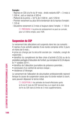 144
Exemple :
- Reprise en CDI à la fin du 9e mois ; droits restants ASP = 3 mois à
1 500 €, soit un total de 4 500 €
- Plafond de la prime = 50 % de 4 500 €, soit 2 250 €
- Premier versement au plus tôt le lendemain de la reprise d’emploi :
1 125 €
- Deuxième versement à 3 mois si toujours dans l’emploi : 1 125 €
PRÉCISION la prime de reclassement ne peut se cumuler,
pour un même emploi, avec l’IDR.
Suspension du CSP
Le versement des allocations est suspendu dans les cas suivants :
• reprise d’une activité salariée d’une durée comprise entre 3 jours
et moins de 6 mois ;
• prise en charge par la sécurité sociale (ex : maladie, congé de
maternité) ;
• bénéfice du complément de libre choix d’activité (CLCA) ou de la
prestation partagée d’éducation de l’enfant,qui remplace le CLCA depuis
le 1er octobre 2014 ;
• bénéfice de l’allocation journalière de présence parentale ;
• conclusion d’un contrat de service civique ;
• résidence à l’étranger.
Le versement de l’allocation de sécurisation professionnelle reprend
lorsque la cause de suspension cesse pour la durée restant à courir,
sans pouvoir dépasser le terme initial.
EXCEPTION les périodes de travail effectuées après
la fin du 6e mois de CSP donnent lieu à un report de la date
de fin du CSP, dans la limite de 3 mois supplémentaires.
LECONTRATDESÉCURISATIONPROFESSIONNELLE(CSP)
 