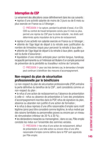 145
Interruption du CSP
Le versement des allocations cesse définitivement dans les cas suivants :
• reprise d’une activité salariée de moins de 3 jours ou de 6 mois ou
plus exercée en France ou à l’étranger ;
PRÉCISION la rupture, pendant la période d’essai, d’un CDI,
CDD ou contrat de travail temporaire conclu pour 6 mois ou plus,
permet une reprise du CSP pour la durée restante ; les droits sont
déterminés après imputation de la prime de reclassement.
• reprise d’une activité non salariée exercée en France ou à l’étranger ;
• atteinte de l’âge légal de départ à la retraite avec justification du
nombre de trimestres requis pour percevoir la retraite à taux plein ;
• atteinte de l’âge légal de départ à la retraite à taux plein, quelle que
soit la durée d’assurance ;
• liquidation d’une retraite anticipée pour carrière longue, handicap,
incapacité permanente ou si l’intéressé est titulaire d’un compte personnel
de prévention de la pénibilité ou travailleur victime de l’amiante.
PRÉCISION pour ces trois derniers cas, le demandeur d’emploi
peut continuer à bénéficier des mesures d’accompagnement.
Non-respect du plan de sécurisation
professionnelle par le bénéficiaire
Le non-respect du plan de sécurisation professionnelle (PSP) entraîne
la perte définitive du bénéfice de la CSP ; sont considérés comme un
non-respect du plan :
• le refus d’une action de reclassement ou l’absence de présentation
à celle-ci : refus ou absence de présentation à l’une des prestations
d’accompagnement inscrites dans le PSP, refus de signature du plan,
absence ou abandon non justifié d’une action de formation ;
• le refus à deux reprises d’une offre raisonnable d’emploi sans motif
légitime (ainsi peut être considéré comme légitime, le refus motivé par
des raisons familiales ou personnelles graves ou encore par un niveau
de rémunération inférieur de 20 % à 30 %) ;
• les déclarations inexactes ou mensongères ; dans ce cas,Pôle emploi
constate les indus sur l’ensemble des sommes versées.
PRÉCISION les refus d’une action de reclassement, défaut
de présentation à une telle action ou encore refus d’une offre
raisonnable d’emploi comme définis dans le PSP sont appréciés
par Pôle emploi.
LECONTRATDESÉCURISATIONPROFESSIONNELLE(CSP)
 