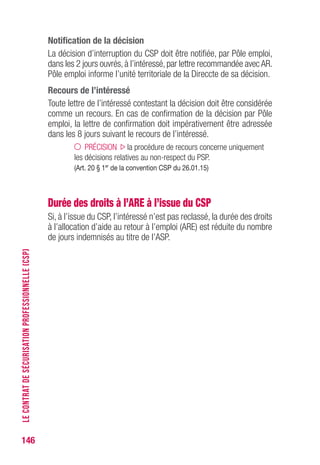 146
Notification de la décision
La décision d’interruption du CSP doit être notifiée, par Pôle emploi,
dans les 2 jours ouvrés, à l’intéressé, par lettre recommandée avec AR.
Pôle emploi informe l’unité territoriale de la Direccte de sa décision.
Recours de l’intéressé
Toute lettre de l’intéressé contestant la décision doit être considérée
comme un recours. En cas de confirmation de la décision par Pôle
emploi, la lettre de confirmation doit impérativement être adressée
dans les 8 jours suivant le recours de l’intéressé.
PRÉCISION la procédure de recours concerne uniquement
les décisions relatives au non-respect du PSP.
(Art. 20 § 1er
de la convention CSP du 26.01.15)
Durée des droits à l’ARE à l’issue du CSP
Si, à l’issue du CSP, l’intéressé n’est pas reclassé, la durée des droits
à l’allocation d’aide au retour à l’emploi (ARE) est réduite du nombre
de jours indemnisés au titre de l’ASP.
LECONTRATDESÉCURISATIONPROFESSIONNELLE(CSP)
 