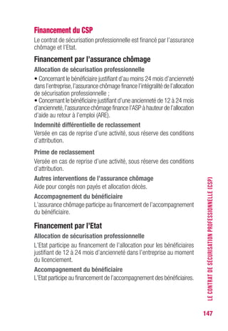 147
Financement du CSP
Le contrat de sécurisation professionnelle est financé par l’assurance
chômage et l’Etat.
Financement par l’assurance chômage
Allocation de sécurisation professionnelle
• Concernant le bénéficiaire justifiant d’au moins 24 mois d’ancienneté
dans l’entreprise,l’assurance chômage finance l’intégralité de l’allocation
de sécurisation professionnelle ;
• Concernant le bénéficiaire justifiant d’une ancienneté de 12 à 24 mois
d’ancienneté,l’assurance chômage finance l’ASP à hauteur de l’allocation
d’aide au retour à l’emploi (ARE).
Indemnité différentielle de reclassement
Versée en cas de reprise d’une activité, sous réserve des conditions
d’attribution.
Prime de reclassement
Versée en cas de reprise d’une activité, sous réserve des conditions
d’attribution.
Autres interventions de l’assurance chômage
Aide pour congés non payés et allocation décès.
Accompagnement du bénéficiaire
L’assurance chômage participe au financement de l’accompagnement
du bénéficiaire.
Financement par l’Etat
Allocation de sécurisation professionnelle
L’Etat participe au financement de l’allocation pour les bénéficiaires
justifiant de 12 à 24 mois d’ancienneté dans l’entreprise au moment
du licenciement.
Accompagnement du bénéficiaire
L’Etat participe au financement de l’accompagnement des bénéficiaires.
LECONTRATDESÉCURISATIONPROFESSIONNELLE(CSP)
 
